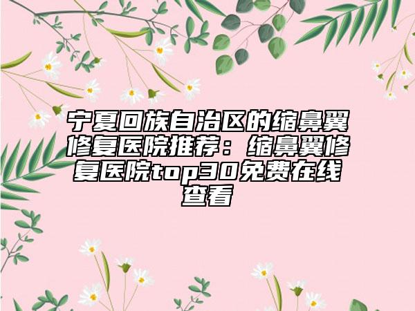 寧夏回族自治區(qū)的縮鼻翼修復(fù)醫(yī)院推薦：縮鼻翼修復(fù)醫(yī)院top30免費在線查看
