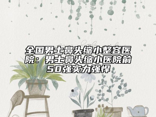 全國(guó)男士鼻頭縮小整容醫(yī)院：男士鼻頭縮小醫(yī)院前50強(qiáng)實(shí)力強(qiáng)悍