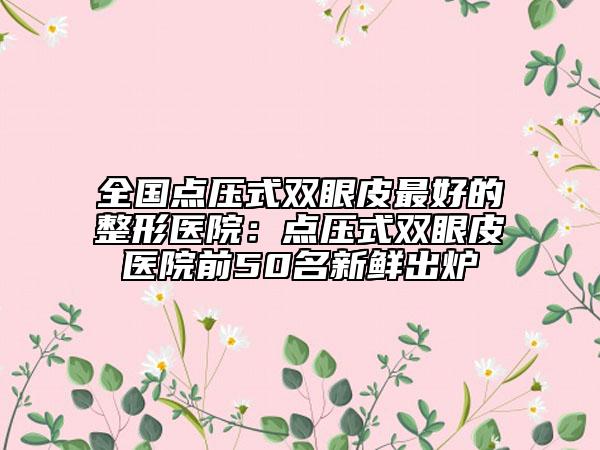 全國點壓式雙眼皮最好的整形醫(yī)院：點壓式雙眼皮醫(yī)院前50名新鮮出爐