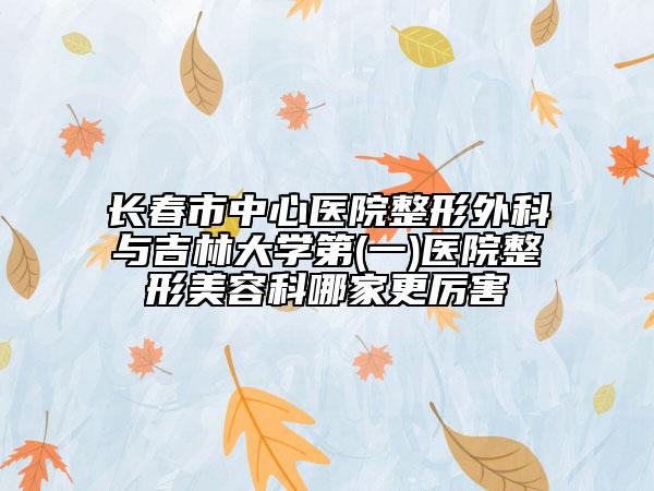 長春市中心醫(yī)院整形外科與吉林大學第(一)醫(yī)院整形美容科哪家更厲害