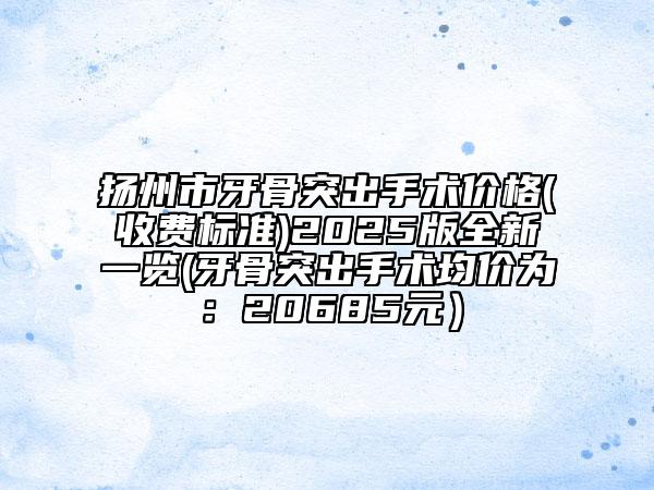 揚州市牙骨突出手術價格(收費標準)2025版全新一覽(牙骨突出手術均價為：20685元）