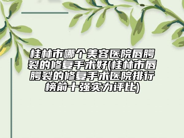 桂林市哪個美容醫(yī)院唇腭裂的修復(fù)手術(shù)好(桂林市唇腭裂的修復(fù)手術(shù)醫(yī)院排行榜前十強實力評比)