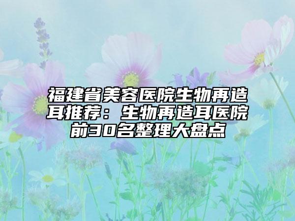 福建省美容醫(yī)院生物再造耳推薦：生物再造耳醫(yī)院前30名整理大盤點(diǎn)