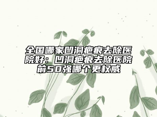 全國(guó)哪家凹洞疤痕去除醫(yī)院好：凹洞疤痕去除醫(yī)院前50強(qiáng)哪個(gè)更權(quán)威