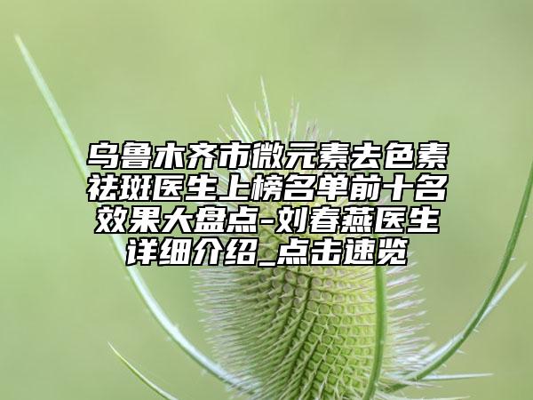 烏魯木齊市微元素去色素祛斑醫(yī)生上榜名單前十名效果大盤(pán)點(diǎn)-劉春燕醫(yī)生詳細(xì)介紹_點(diǎn)擊速覽