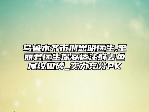 烏魯木齊市刑思明醫(yī)生,王麗君醫(yī)生保妥適注射去魚尾紋口碑_實(shí)力充分PK