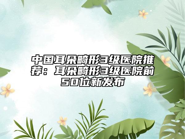 中國(guó)耳朵畸形3級(jí)醫(yī)院推薦：耳朵畸形3級(jí)醫(yī)院前50位新發(fā)布